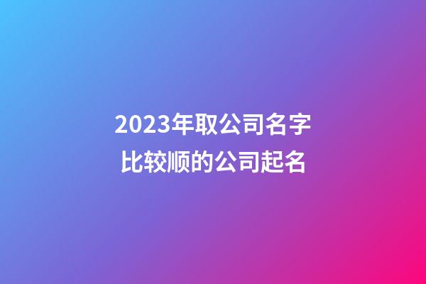 2023年取公司名字 比较顺的公司起名